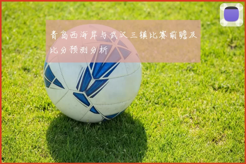青岛西海岸与武汉三镇比赛前瞻及比分预测分析