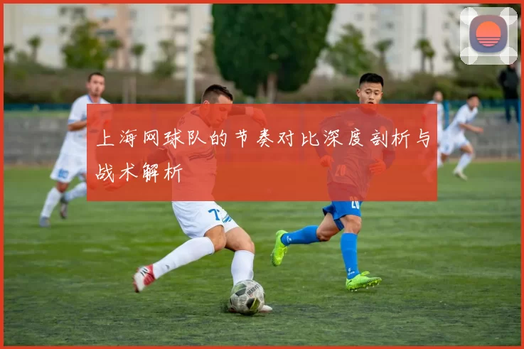 上海网球队的节奏对比深度剖析与战术解析