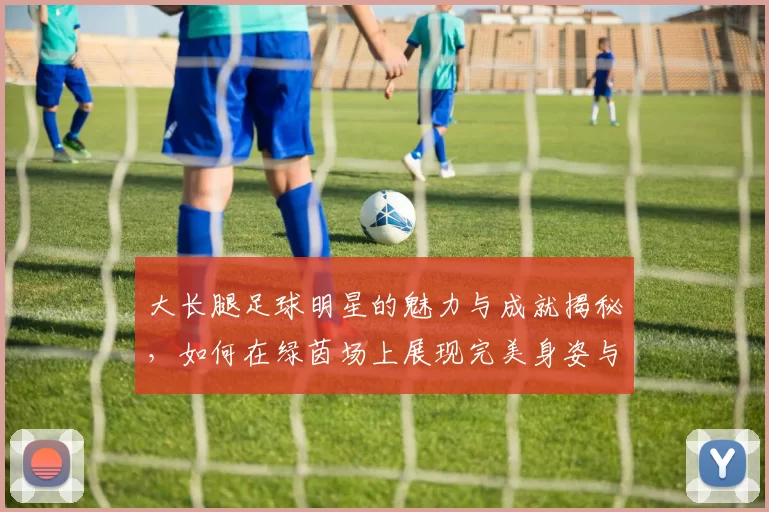 大长腿足球明星的魅力与成就揭秘，如何在绿茵场上展现完美身姿与技巧