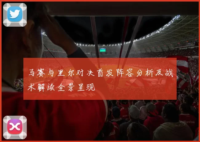 马赛与里尔对决首发阵容分析及战术解读全景呈现