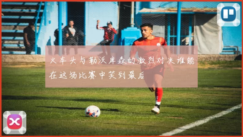 火车头与勒沃库森的激烈对决谁能在这场比赛中笑到最后