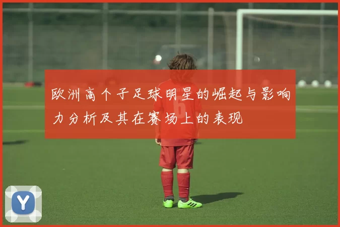 欧洲高个子足球明星的崛起与影响力分析及其在赛场上的表现