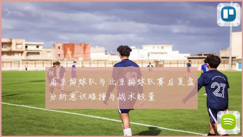 南京排球队与北京排球队赛后复盘分析意识碰撞与战术较量