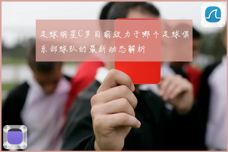 足球明星C罗目前效力于哪个足球俱乐部球队的最新动态解析