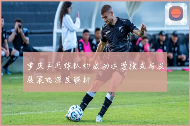 重庆乒乓球队的成功运营模式与发展策略深度解析