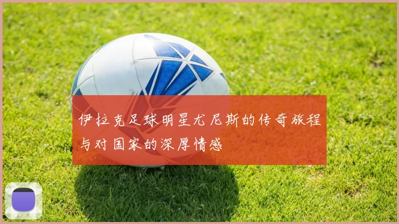 伊拉克足球明星尤尼斯的传奇旅程与对国家的深厚情感