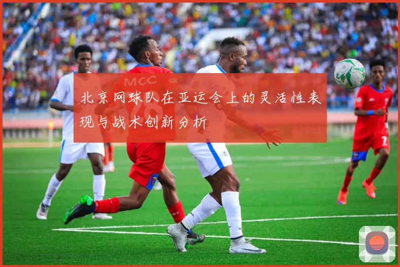 北京网球队在亚运会上的灵活性表现与战术创新分析