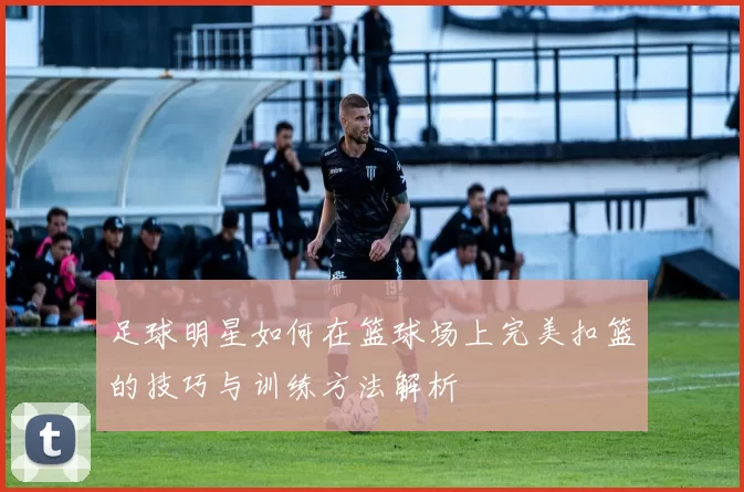 足球明星如何在篮球场上完美扣篮的技巧与训练方法解析