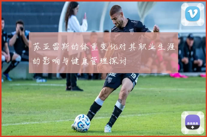 苏亚雷斯的体重变化对其职业生涯的影响与健康管理探讨