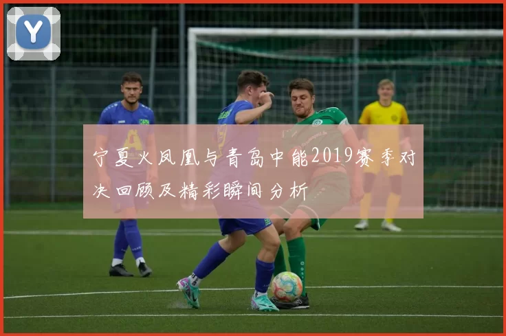 宁夏火凤凰与青岛中能2019赛季对决回顾及精彩瞬间分析