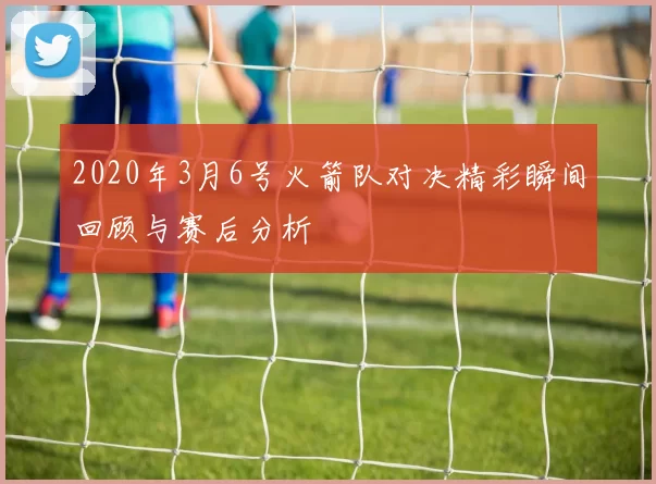 2020年3月6号火箭队对决精彩瞬间回顾与赛后分析