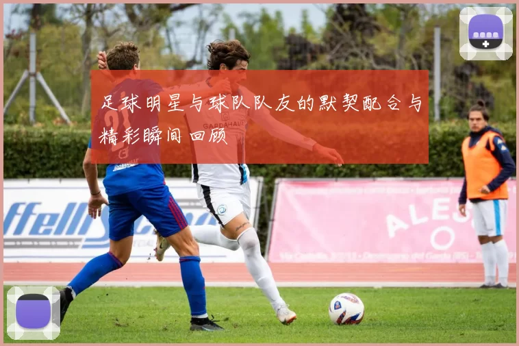 足球明星与球队队友的默契配合与精彩瞬间回顾