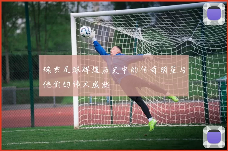 瑞典足球辉煌历史中的传奇明星与他们的伟大成就
