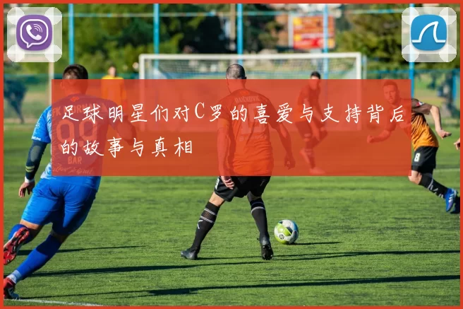 足球明星们对C罗的喜爱与支持背后的故事与真相