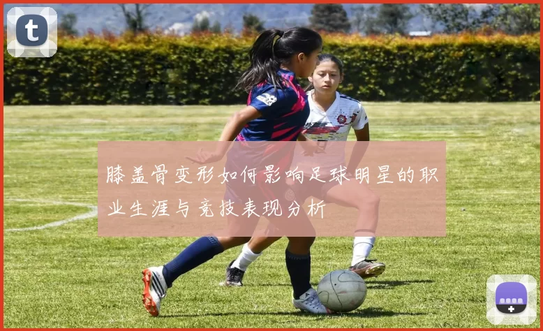 膝盖骨变形如何影响足球明星的职业生涯与竞技表现分析
