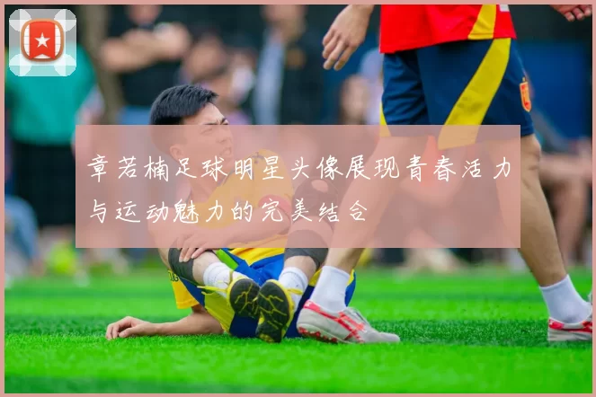 章若楠足球明星头像展现青春活力与运动魅力的完美结合