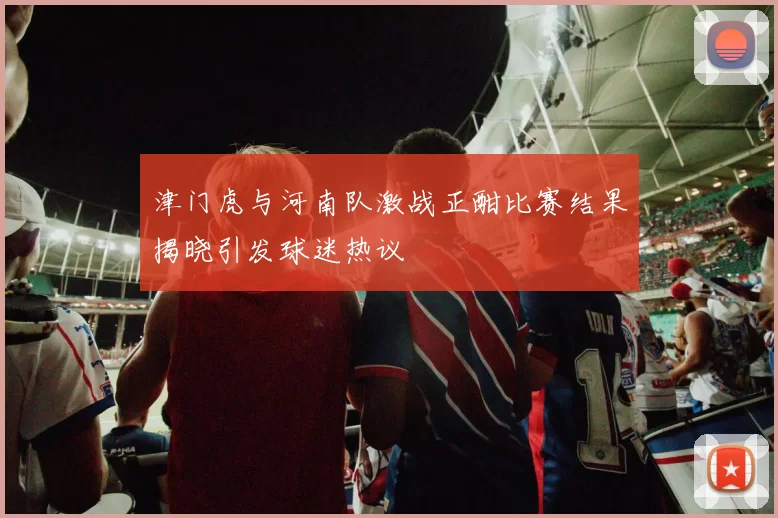 津门虎与河南队激战正酣比赛结果揭晓引发球迷热议