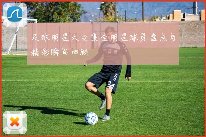 足球明星大合集全明星球员盘点与精彩瞬间回顾