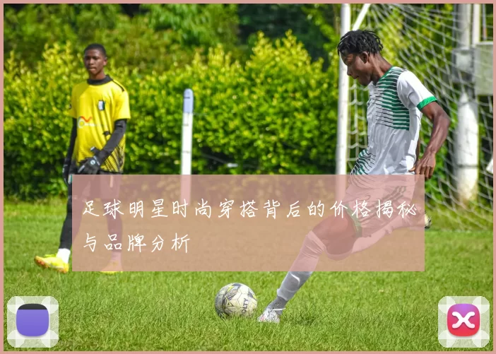 足球明星时尚穿搭背后的价格揭秘与品牌分析