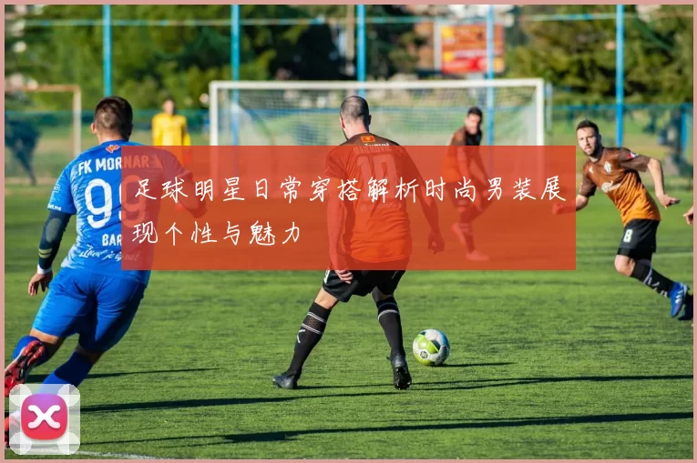 足球明星日常穿搭解析时尚男装展现个性与魅力