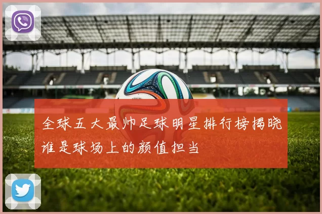 全球五大最帅足球明星排行榜揭晓谁是球场上的颜值担当