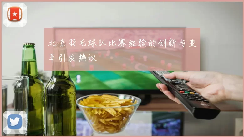 北京羽毛球队比赛经验的创新与变革引发热议