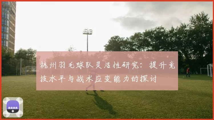 杭州羽毛球队灵活性研究：提升竞技水平与战术应变能力的探讨