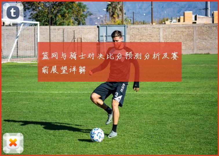 篮网与骑士对决比分预测分析及赛前展望详解