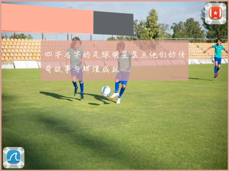 四字名字的足球明星盘点他们的传奇故事与辉煌成就